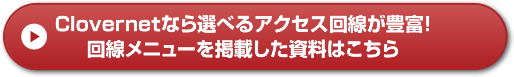 Clovernetなら選べるアクセス回線が豊富！ 回線メニューを掲載した資料はこちら