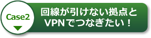 【Case2】回線が引けない拠点とVPNでつなぎたい！