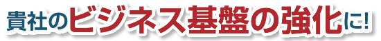 貴社のビジネス基盤の強化に！