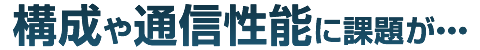 構成や通信性能に課題が・・・