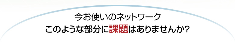 今お使いのネットワーク　このような部分に課題はありませんか？