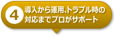 【4】導入から運用、トラブル時の対応までプロがサポート