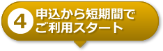 【4】申込から短期間でご利用スタート